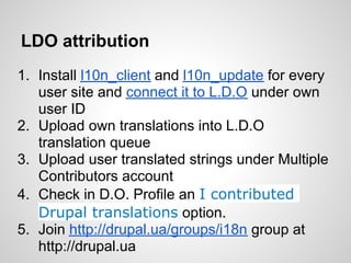 LDO attribution
1. Install l10n_client and l10n_update for every
   user site and connect it to L.D.O under own
   user ID
2. Upload own translations into L.D.O
   translation queue
3. Upload user translated strings under Multiple
   Contributors account
4. Check in D.O. Profile an I contributed
   Drupal translations option.
5. Join http://drupal.ua/groups/i18n group at
   http://drupal.ua
 