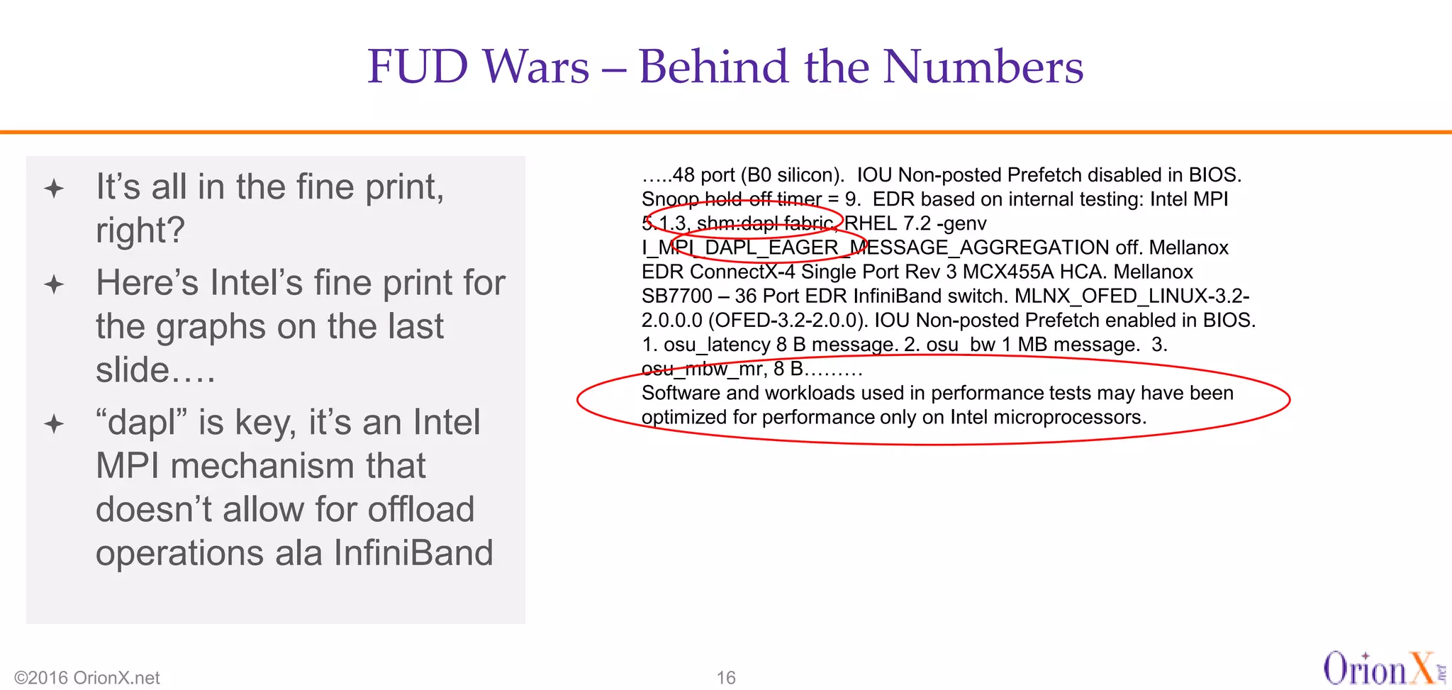 FUD Wars – Behind the Numbers
©2016 OrionX.net 16
 It’s all in the fine print,
right?
 Here’s Intel’s fine print for
the graphs on the last
slide….
 “dapl” is key, it’s an Intel
MPI mechanism that
doesn’t allow for offload
operations ala InfiniBand
…..48 port (B0 silicon). IOU Non-posted Prefetch disabled in BIOS.
Snoop hold-off timer = 9. EDR based on internal testing: Intel MPI
5.1.3, shm:dapl fabric, RHEL 7.2 -genv
I_MPI_DAPL_EAGER_MESSAGE_AGGREGATION off. Mellanox
EDR ConnectX-4 Single Port Rev 3 MCX455A HCA. Mellanox
SB7700 – 36 Port EDR InfiniBand switch. MLNX_OFED_LINUX-3.2-
2.0.0.0 (OFED-3.2-2.0.0). IOU Non-posted Prefetch enabled in BIOS.
1. osu_latency 8 B message. 2. osu_bw 1 MB message. 3.
osu_mbw_mr, 8 B………
Software and workloads used in performance tests may have been
optimized for performance only on Intel microprocessors.
 