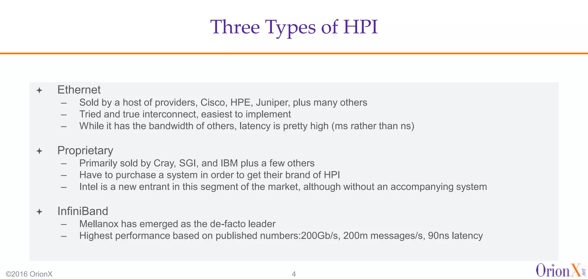 Three Types of HPI
©2016 OrionX 4
 Ethernet
– Sold by a host of providers, Cisco, HPE, Juniper, plus many others
– Tried and true interconnect, easiest to implement
– While it has the bandwidth of others, latency is pretty high (ms rather than ns)
 Proprietary
– Primarily sold by Cray, SGI, and IBM plus a few others
– Have to purchase a system in order to get their brand of HPI
– Intel is a new entrant in this segment of the market, although without an accompanying system
 InfiniBand
– Mellanox has emerged as the de-facto leader
– Highest performance based on published numbers:200Gb/s, 200m messages/s, 90ns latency
 