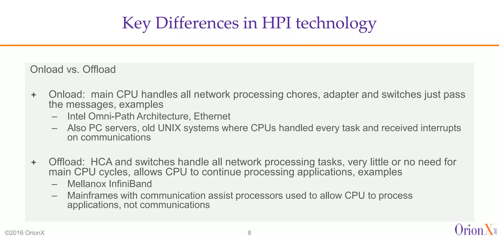 Key Differences in HPI technology
©2016 OrionX 8
Onload vs. Offload
 Onload: main CPU handles all network processing chores, adapter and switches just pass
the messages, examples
– Intel Omni-Path Architecture, Ethernet
– Also PC servers, old UNIX systems where CPUs handled every task and received interrupts
on communications
 Offload: HCA and switches handle all network processing tasks, very little or no need for
main CPU cycles, allows CPU to continue processing applications, examples
– Mellanox InfiniBand
– Mainframes with communication assist processors used to allow CPU to process
applications, not communications
 