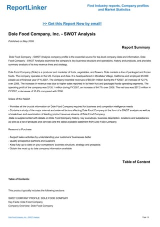 Find Industry reports, Company profiles
ReportLinker                                                                     and Market Statistics



                                          >> Get this Report Now by email!

Dole Food Company, Inc. - SWOT Analysis
Published on May 2009

                                                                                                         Report Summary

Dole Food Company - SWOT Analysis company profile is the essential source for top-level company data and information. Dole
Food Company - SWOT Analysis examines the company's key business structure and operations, history and products, and provides
summary analysis of its key revenue lines and strategy.


Dole Food Company (Dole) is a producer and marketer of fruits, vegetables, and flowers. Dole markets a line of packaged and frozen
foods. The company operates in the US, Europe and Asia. It is headquartered in Westlake Village, California and employed 45,000
people as of financial year (FY) 2007. The company recorded revenues of $6,931 million during the FY2007, an increase of 12.7%
over 2006. The increase in revenue was due to higher sales reported in its fresh fruit and packaged foods operating segments. The
operating profit of the company was $130.1 million during FY2007, an increase of 64.7% over 2006. The net loss was $57.5 million in
FY2007, a decrease of 35.8% compared with 2006.


Scope of the Report


- Provides all the crucial information on Dole Food Company required for business and competitor intelligence needs
- Contains a study of the major internal and external factors affecting Dole Food Company in the form of a SWOT analysis as well as
a breakdown and examination of leading product revenue streams of Dole Food Company
-Data is supplemented with details on Dole Food Company history, key executives, business description, locations and subsidiaries
as well as a list of products and services and the latest available statement from Dole Food Company


Reasons to Purchase


- Support sales activities by understanding your customers' businesses better
- Qualify prospective partners and suppliers
- Keep fully up to date on your competitors' business structure, strategy and prospects
- Obtain the most up to date company information available




                                                                                                         Table of Content



Table of Contents:



This product typically includes the following sections:


SWOT COMPANY PROFILE: DOLE FOOD COMPANY
Key Facts: Dole Food Company
Company Overview: Dole Food Company



Dole Food Company, Inc. - SWOT Analysis                                                                                     Page 1/4
 