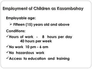 Employment of Children as KasambahayEmployment of Children as Kasambahay
Employable age:
 Fifteen (15) years old and above
Conditions:
Hours of work - 8 hours per day
40 hours per week
No work 10 pm - 6 am
No hazardous work
Access to education and training
 