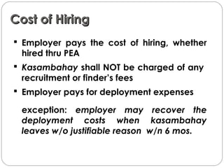 Cost of HiringCost of Hiring
 Employer pays the cost of hiring, whether
hired thru PEA
 Kasambahay shall NOT be charged of any
recruitment or finder’s fees
 Employer pays for deployment expenses
exception: employer may recover the
deployment costs when kasambahay
leaves w/o justifiable reason w/n 6 mos.
 