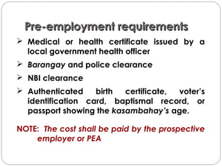 Pre-employment requirementsPre-employment requirements
 Medical or health certificate issued by a
local government health officer
 Barangay and police clearance
 NBI clearance
 Authenticated birth certificate, voter’s
identification card, baptismal record, or
passport showing the kasambahay’s age.
NOTE: The cost shall be paid by the prospective
employer or PEA
 