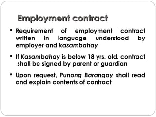 Employment contractEmployment contract
 Requirement of employment contract
written in language understood by
employer and kasambahay
 If Kasambahay is below 18 yrs. old, contract
shall be signed by parent or guardian
 Upon request, Punong Barangay shall read
and explain contents of contract
 