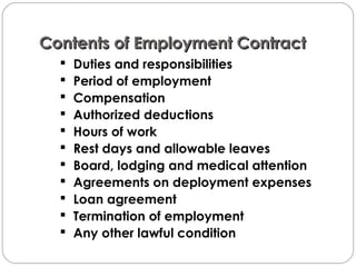 Contents of Employment ContractContents of Employment Contract
 Duties and responsibilities
 Period of employment
 Compensation
 Authorized deductions
 Hours of work
 Rest days and allowable leaves
 Board, lodging and medical attention
 Agreements on deployment expenses
 Loan agreement
 Termination of employment
 Any other lawful condition
 