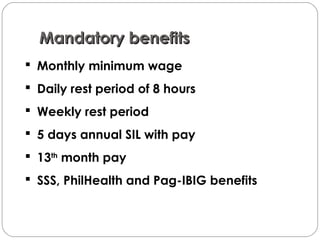 Mandatory benefitsMandatory benefits
 Monthly minimum wage
 Daily rest period of 8 hours
 Weekly rest period
 5 days annual SIL with pay
 13th
month pay
 SSS, PhilHealth and Pag-IBIG benefits
 