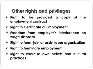 Other rights and privilegesOther rights and privileges
 Right to be provided a copy of the
employment contract
 Right to Certificate of Employment
 Freedom from employer’s interference on
wage disposal
 Right to form, join or assist labor organization
 Right to terminate employment
 Right to exercise own beliefs and cultural
practices
 