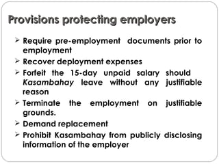 Provisions protecting employersProvisions protecting employers
 Require pre-employment documents prior to
employment
 Recover deployment expenses
 Forfeit the 15-day unpaid salary should
Kasambahay leave without any justifiable
reason
 Terminate the employment on justifiable
grounds.
 Demand replacement
 Prohibit Kasambahay from publicly disclosing
information of the employer
 