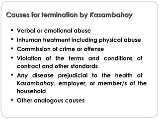 Causes for termination byCauses for termination by KasambahayKasambahay
 Verbal or emotional abuse
 Inhuman treatment including physical abuse
 Commission of crime or offense
 Violation of the terms and conditions of
contract and other standards
 Any disease prejudicial to the health of
Kasambahay, employer, or member/s of the
household
 Other analogous causes
 