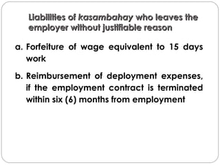 Liabilities ofLiabilities of kasambahaykasambahay who leaves thewho leaves the
employer without justifiable reasonemployer without justifiable reason
a. Forfeiture of wage equivalent to 15 days
work
b. Reimbursement of deployment expenses,
if the employment contract is terminated
within six (6) months from employment
 