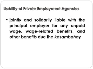 Liability of Private Employment AgenciesLiability of Private Employment Agencies
 jointly and solidarily liable with the
principal employer for any unpaid
wage, wage-related benefits, and
other benefits due the kasambahay
 