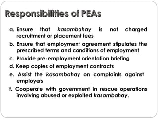 Responsibilities of PEAsResponsibilities of PEAs
a. Ensure that kasambahay is not charged
recruitment or placement fees
b. Ensure that employment agreement stipulates the
prescribed terms and conditions of employment
c. Provide pre-employment orientation briefing
d. Keep copies of employment contracts
e. Assist the kasambahay on complaints against
employers
f. Cooperate with government in rescue operations
involving abused or exploited kasambahay.
 