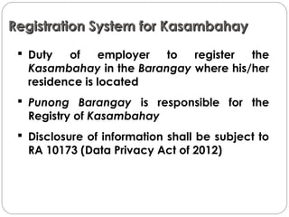 Registration System for KasambahayRegistration System for Kasambahay
 Duty of employer to register the
Kasambahay in the Barangay where his/her
residence is located
 Punong Barangay is responsible for the
Registry of Kasambahay
 Disclosure of information shall be subject to
RA 10173 (Data Privacy Act of 2012)
 