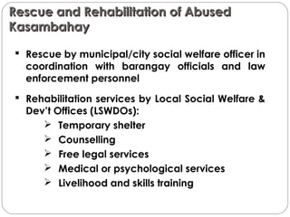 Rescue and Rehabilitation of AbusedRescue and Rehabilitation of Abused
KasambahayKasambahay
 Rescue by municipal/city social welfare officer in
coordination with barangay officials and law
enforcement personnel
 Rehabilitation services by Local Social Welfare &
Dev’t Offices (LSWDOs):
 Temporary shelter
 Counselling
 Free legal services
 Medical or psychological services
 Livelihood and skills training
 