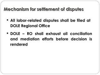 Mechanism for settlement of disputesMechanism for settlement of disputes
 All labor-related disputes shall be filed at
DOLE Regional Office
 DOLE – RO shall exhaust all conciliation
and mediation efforts before decision is
rendered
 