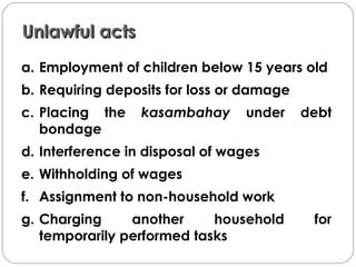 Unlawful actsUnlawful acts
a. Employment of children below 15 years old
b. Requiring deposits for loss or damage
c. Placing the kasambahay under debt
bondage
d. Interference in disposal of wages
e. Withholding of wages
f. Assignment to non-household work
g. Charging another household for
temporarily performed tasks
 