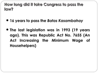 How long did it take Congress to pass theHow long did it take Congress to pass the
law?law?
16 years to pass the Batas Kasambahay
The last legislation was in 1993 (19 years
ago). This was Republic Act No. 7655 (An
Act Increasing the Minimum Wage of
Househelpers)
 