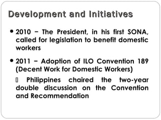 Development and InitiativesDevelopment and Initiatives
2010 − The President, in his first SONA,
called for legislation to benefit domestic
workers
2011 − Adoption of ILO Convention 189
(Decent Work for Domestic Workers)
 Philippines chaired the two-year
double discussion on the Convention
and Recommendation
 