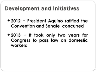 Development and InitiativesDevelopment and Initiatives
2012 − President Aquino ratified the
Convention and Senate concurred
2013 − It took only two years for
Congress to pass law on domestic
workers
 