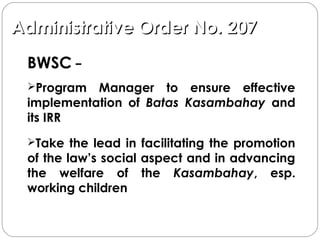Administrative Order No. 207Administrative Order No. 207
BWSC −
Program Manager to ensure effective
implementation of Batas Kasambahay and
its IRR
Take the lead in facilitating the promotion
of the law’s social aspect and in advancing
the welfare of the Kasambahay, esp.
working children
 