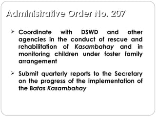 Administrative Order No. 207Administrative Order No. 207
 Coordinate with DSWD and other
agencies in the conduct of rescue and
rehabilitation of Kasambahay and in
monitoring children under foster family
arrangement
 Submit quarterly reports to the Secretary
on the progress of the implementation of
the Batas Kasambahay
 