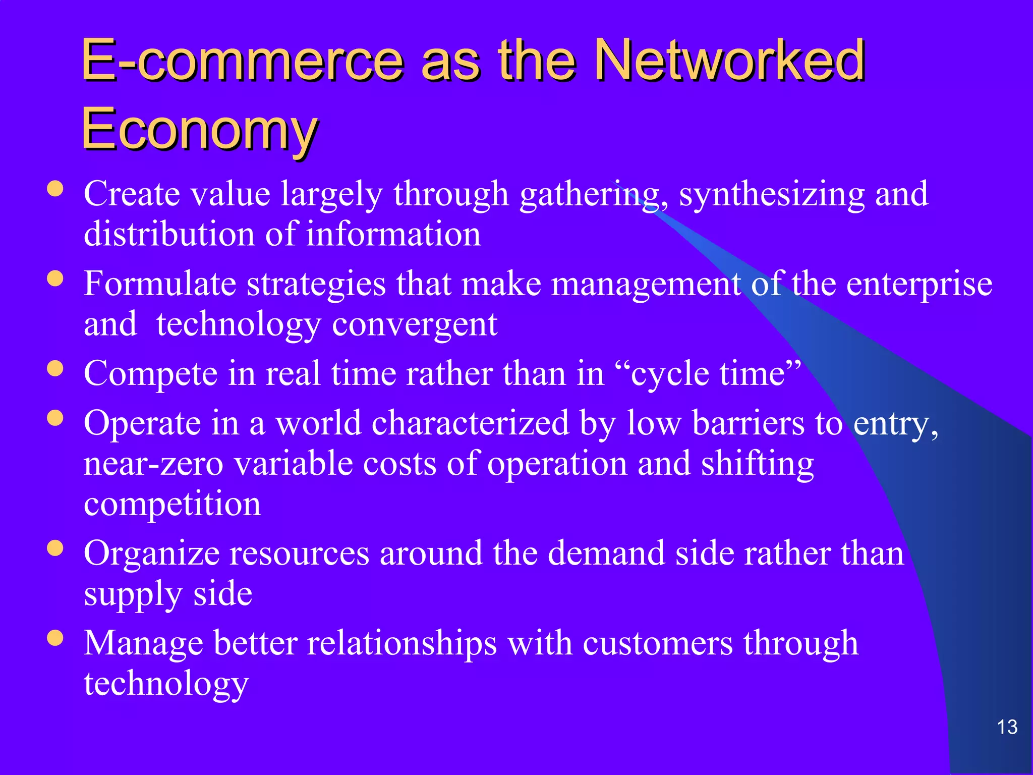 E-commerce as the Networked
    Economy
 Create value largely through gathering, synthesizing and
  distribution of information
 Formulate strategies that make management of the enterprise
  and technology convergent
 Compete in real time rather than in “cycle time”
 Operate in a world characterized by low barriers to entry,
  near-zero variable costs of operation and shifting
  competition
 Organize resources around the demand side rather than
  supply side
 Manage better relationships with customers through
  technology
                                                                13
 