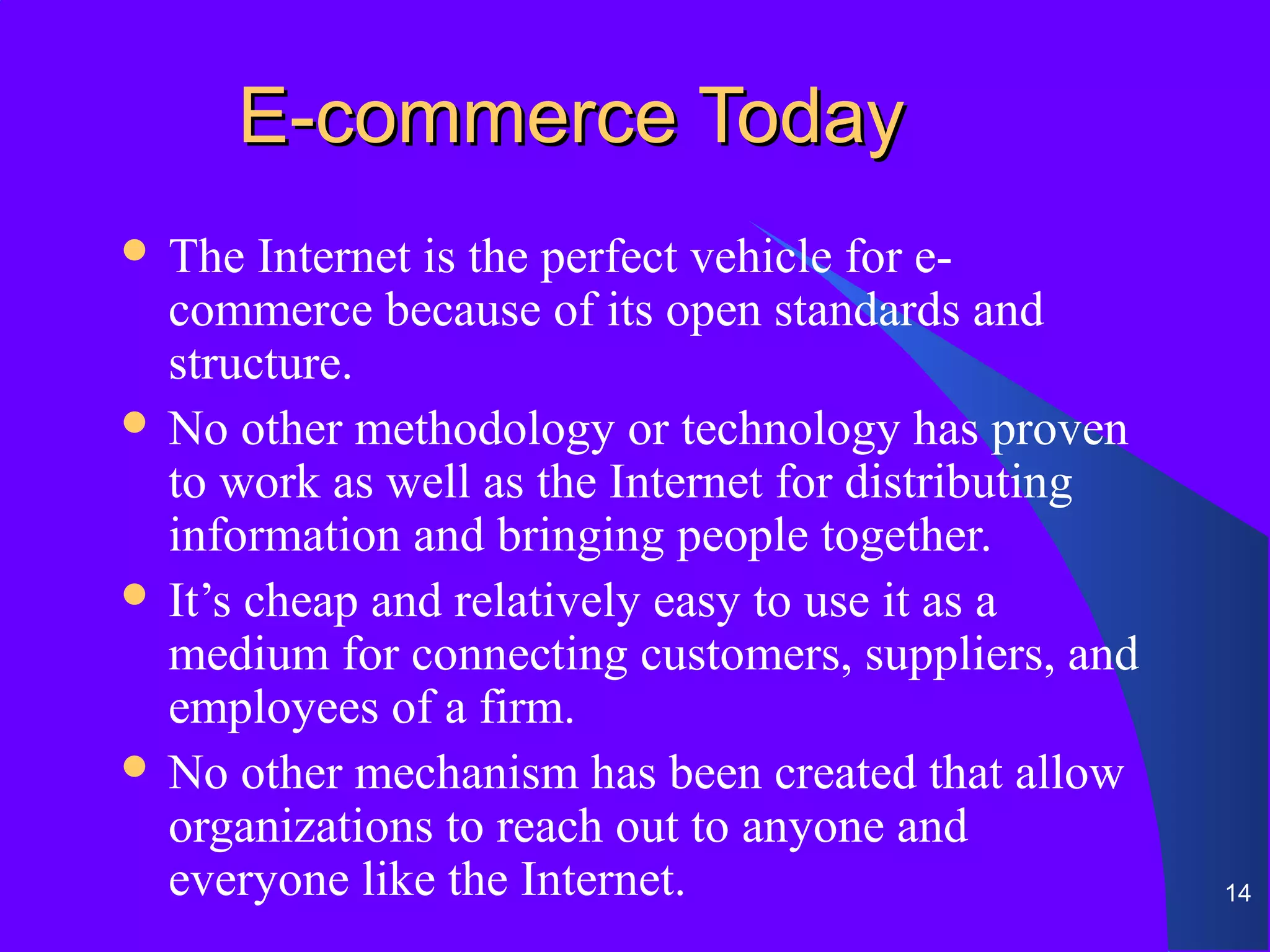 E-commerce Today
 The   Internet is the perfect vehicle for e-
  commerce because of its open standards and
  structure.
 No other methodology or technology has proven
  to work as well as the Internet for distributing
  information and bringing people together.
 It’s cheap and relatively easy to use it as a
  medium for connecting customers, suppliers, and
  employees of a firm.
 No other mechanism has been created that allow
  organizations to reach out to anyone and
  everyone like the Internet.                        14
 