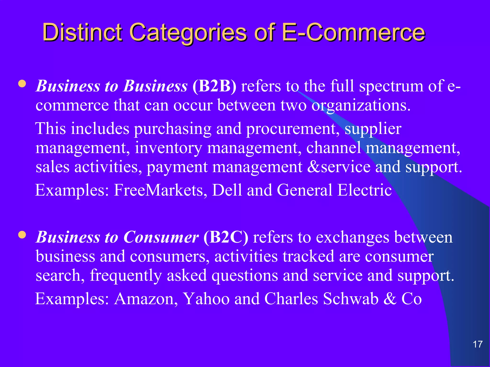 Distinct Categories of E-Commerce
   Business to Business (B2B) refers to the full spectrum of e-
    commerce that can occur between two organizations.
    This includes purchasing and procurement, supplier
    management, inventory management, channel management,
    sales activities, payment management &service and support.
    Examples: FreeMarkets, Dell and General Electric

   Business to Consumer (B2C) refers to exchanges between
    business and consumers, activities tracked are consumer
    search, frequently asked questions and service and support.
    Examples: Amazon, Yahoo and Charles Schwab & Co

                                                                   17
 