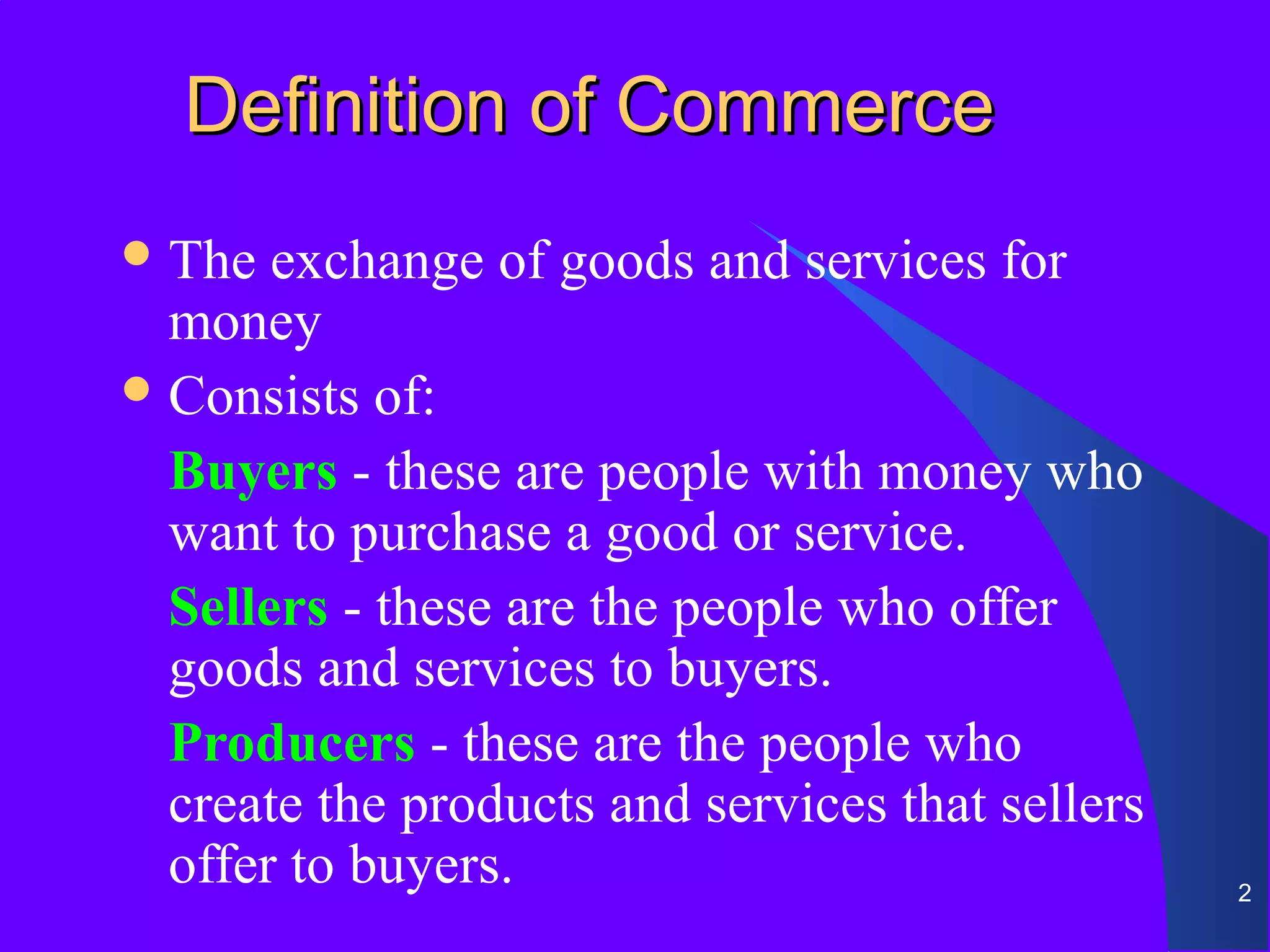Definition of Commerce
 The  exchange of goods and services for
  money
 Consists of:

  Buyers - these are people with money who
  want to purchase a good or service.
  Sellers - these are the people who offer
  goods and services to buyers.
  Producers - these are the people who
  create the products and services that sellers
  offer to buyers.                                2
 