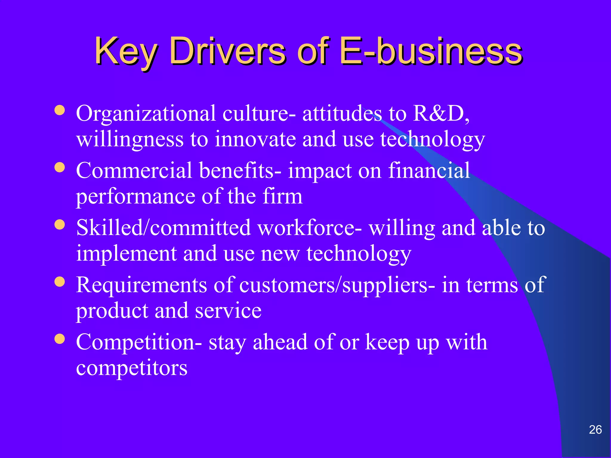 Key Drivers of E-business
 Organizational  culture- attitudes to R&D,
  willingness to innovate and use technology
 Commercial benefits- impact on financial
  performance of the firm
 Skilled/committed workforce- willing and able to
  implement and use new technology
 Requirements of customers/suppliers- in terms of
  product and service
 Competition- stay ahead of or keep up with
  competitors

                                                     26
 