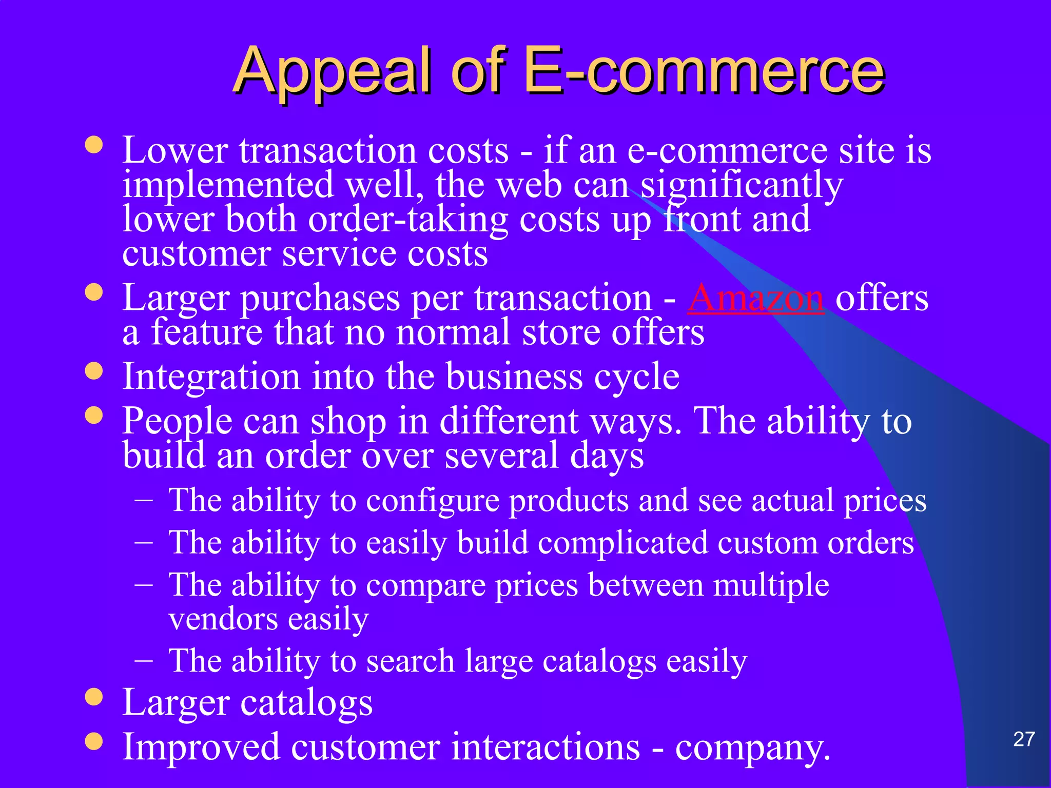 Appeal of E-commerce
 Lower   transaction costs - if an e-commerce site is
  implemented well, the web can significantly
  lower both order-taking costs up front and
  customer service costs
 Larger purchases per transaction - Amazon offers
  a feature that no normal store offers
 Integration into the business cycle
 People can shop in different ways. The ability to
  build an order over several days
   – The ability to configure products and see actual prices
   – The ability to easily build complicated custom orders
   – The ability to compare prices between multiple
     vendors easily
   – The ability to search large catalogs easily
 Larger catalogs
 Improved customer      interactions - company.               27
 