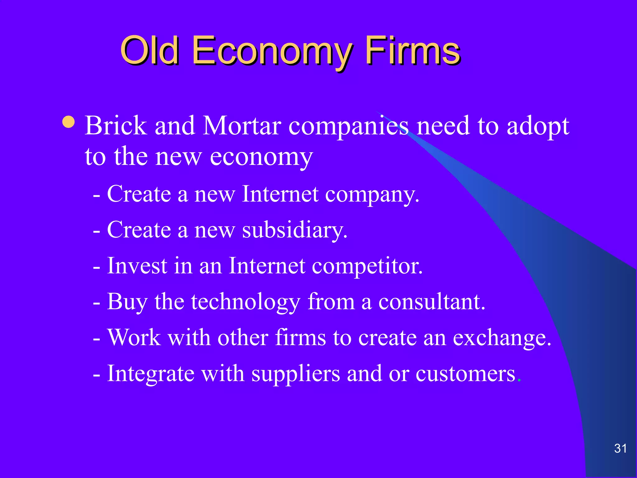 Old Economy Firms
 Brick and Mortar companies need to adopt
 to the new economy
  - Create a new Internet company.
  - Create a new subsidiary.
  - Invest in an Internet competitor.
  - Buy the technology from a consultant.
  - Work with other firms to create an exchange.
  - Integrate with suppliers and or customers.

                                                   31
 