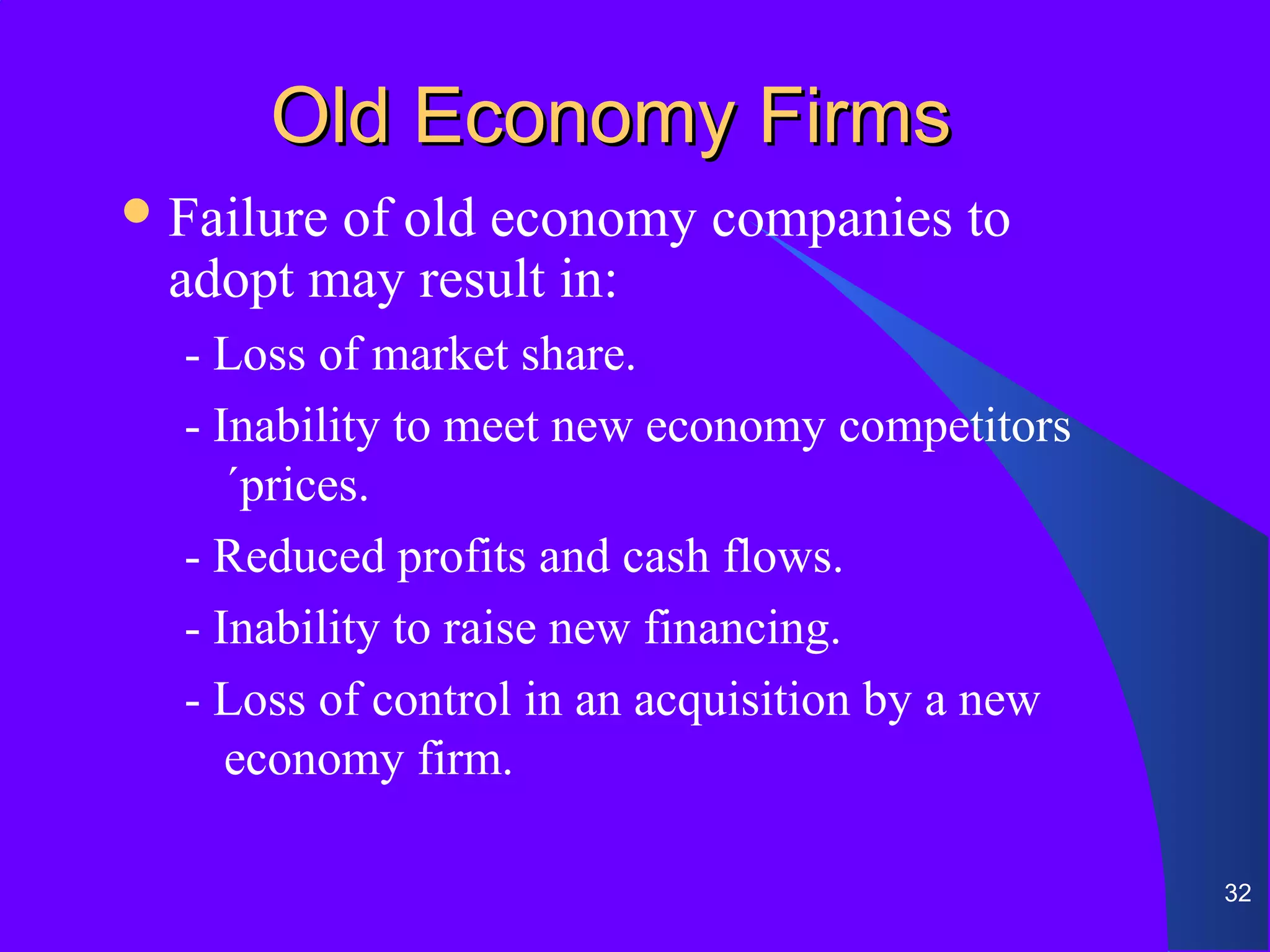 Old Economy Firms
 Failureof old economy companies to
  adopt may result in:
  - Loss of market share.
  - Inability to meet new economy competitors
     ´prices.
  - Reduced profits and cash flows.
  - Inability to raise new financing.
  - Loss of control in an acquisition by a new
     economy firm.

                                                 32
 