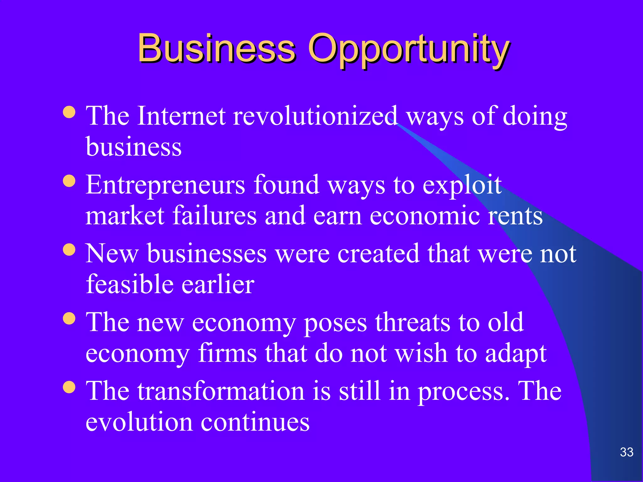 Business Opportunity
 The  Internet revolutionized ways of doing
  business
 Entrepreneurs found ways to exploit
  market failures and earn economic rents
 New businesses were created that were not
  feasible earlier
 The new economy poses threats to old
  economy firms that do not wish to adapt
 The transformation is still in process. The
  evolution continues
                                                33
 
