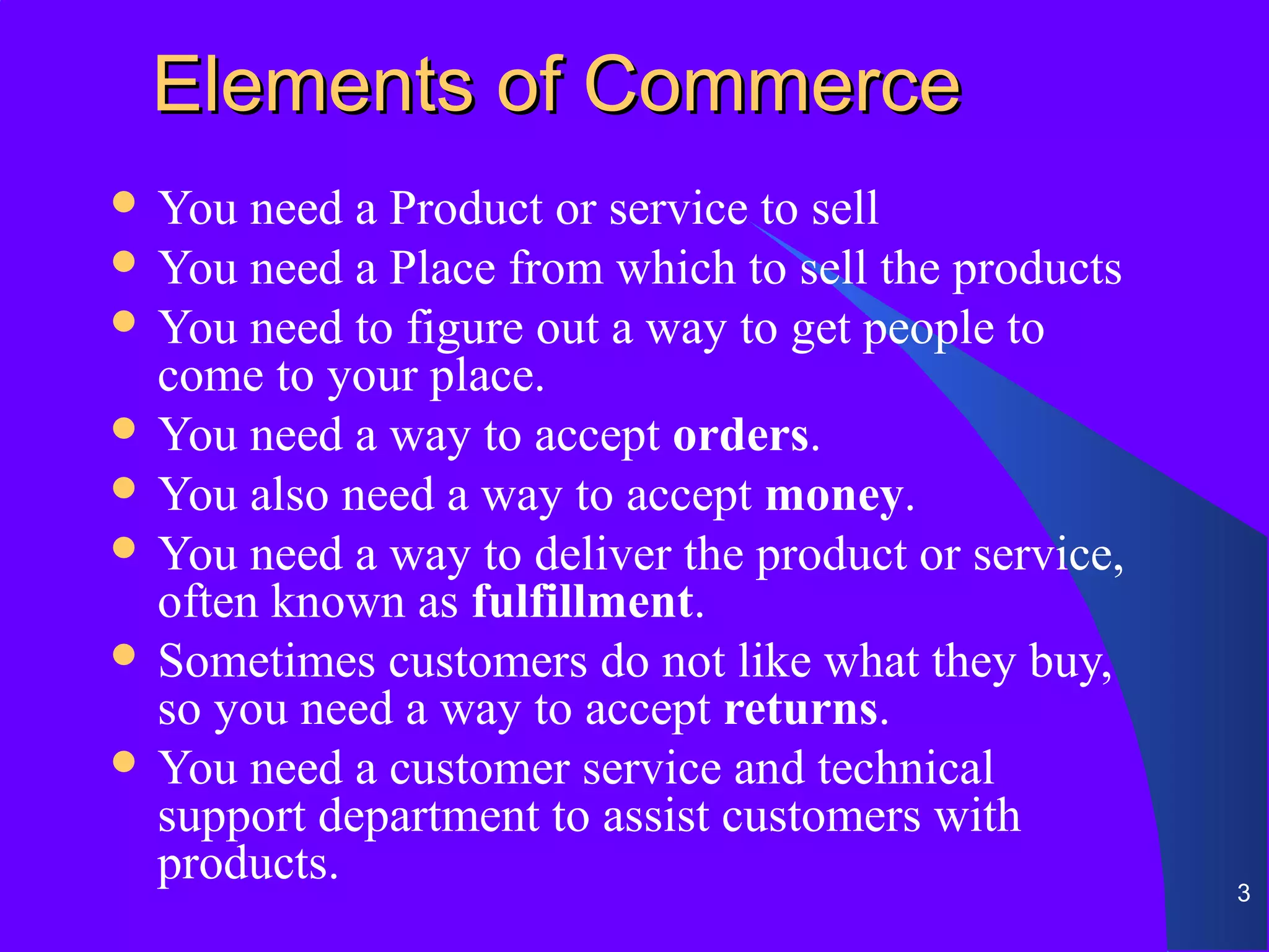 Elements of Commerce
 You  need a Product or service to sell
 You need a Place from which to sell the products
 You need to figure out a way to get people to
  come to your place.
 You need a way to accept orders.
 You also need a way to accept money.
 You need a way to deliver the product or service,
  often known as fulfillment.
 Sometimes customers do not like what they buy,
  so you need a way to accept returns.
 You need a customer service and technical
  support department to assist customers with
  products.                                           3
 