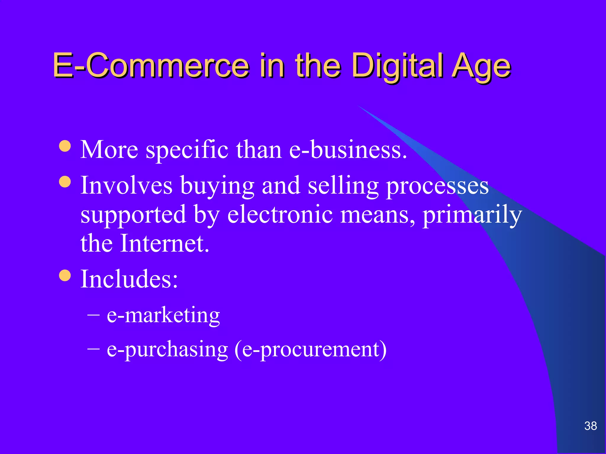 E-Commerce in the Digital Age

 More  specific than e-business.
 Involves buying and selling processes
  supported by electronic means, primarily
  the Internet.
 Includes:
  – e-marketing
  – e-purchasing (e-procurement)


                                             38
 