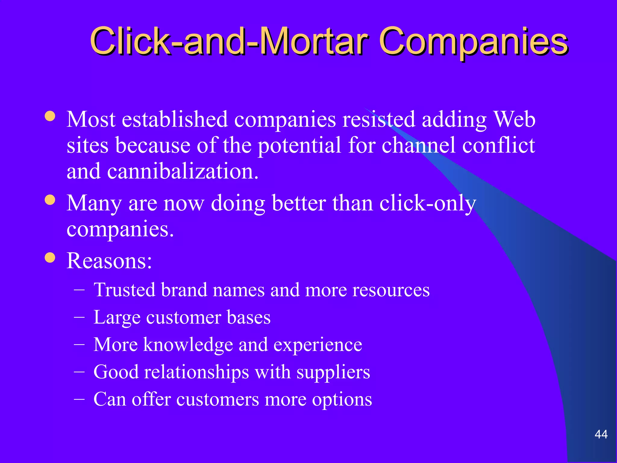 Click-and-Mortar Companies
 Most   established companies resisted adding Web
  sites because of the potential for channel conflict
  and cannibalization.
 Many are now doing better than click-only
  companies.
 Reasons:
   –   Trusted brand names and more resources
   –   Large customer bases
   –   More knowledge and experience
   –   Good relationships with suppliers
   –   Can offer customers more options
                                                        44
 