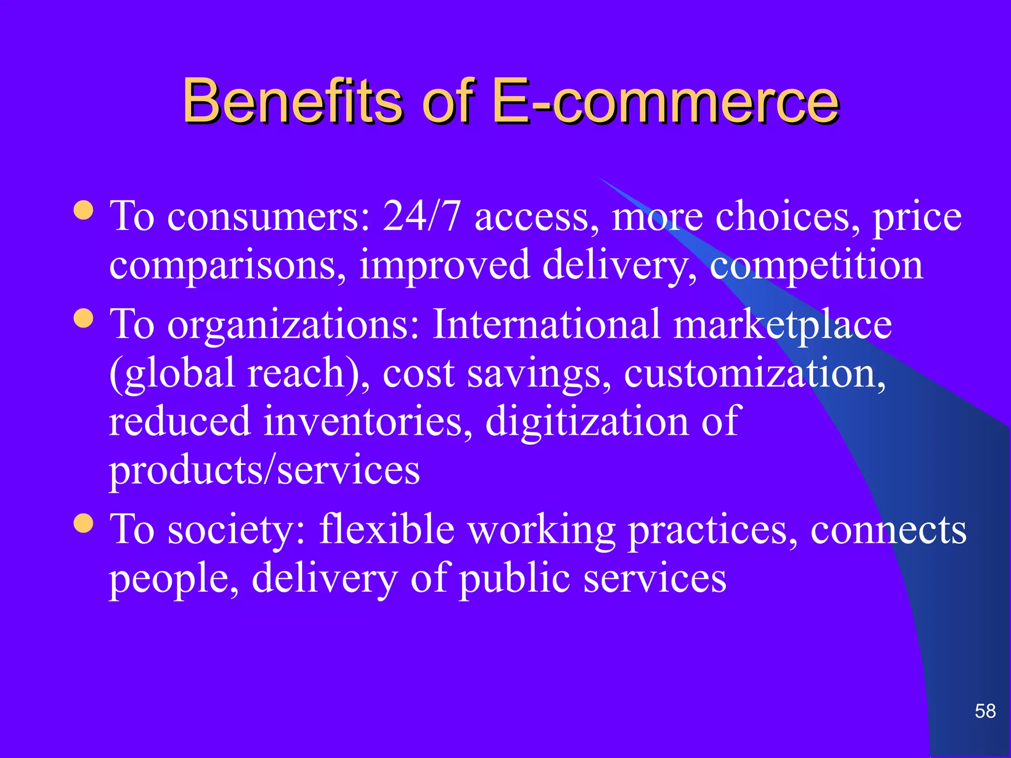Benefits of E-commerce
 To consumers: 24/7 access, more choices, price
  comparisons, improved delivery, competition
 To organizations: International marketplace
  (global reach), cost savings, customization,
  reduced inventories, digitization of
  products/services
 To society: flexible working practices, connects
  people, delivery of public services

                                                     58
 