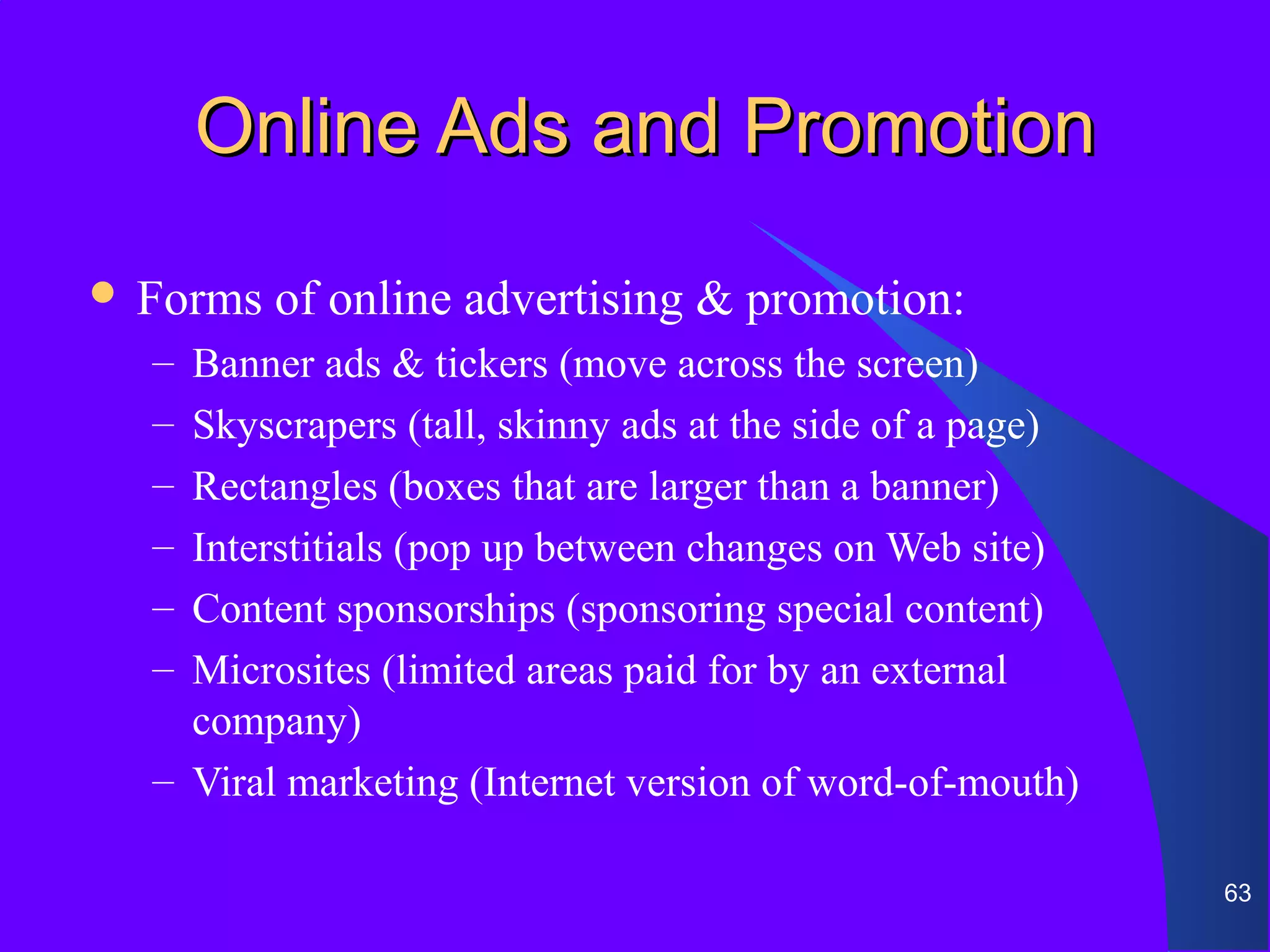 Online Ads and Promotion
 Forms   of online advertising & promotion:
  – Banner ads & tickers (move across the screen)
  – Skyscrapers (tall, skinny ads at the side of a page)
  – Rectangles (boxes that are larger than a banner)
  – Interstitials (pop up between changes on Web site)
  – Content sponsorships (sponsoring special content)
  – Microsites (limited areas paid for by an external
    company)
  – Viral marketing (Internet version of word-of-mouth)

                                                           63
 