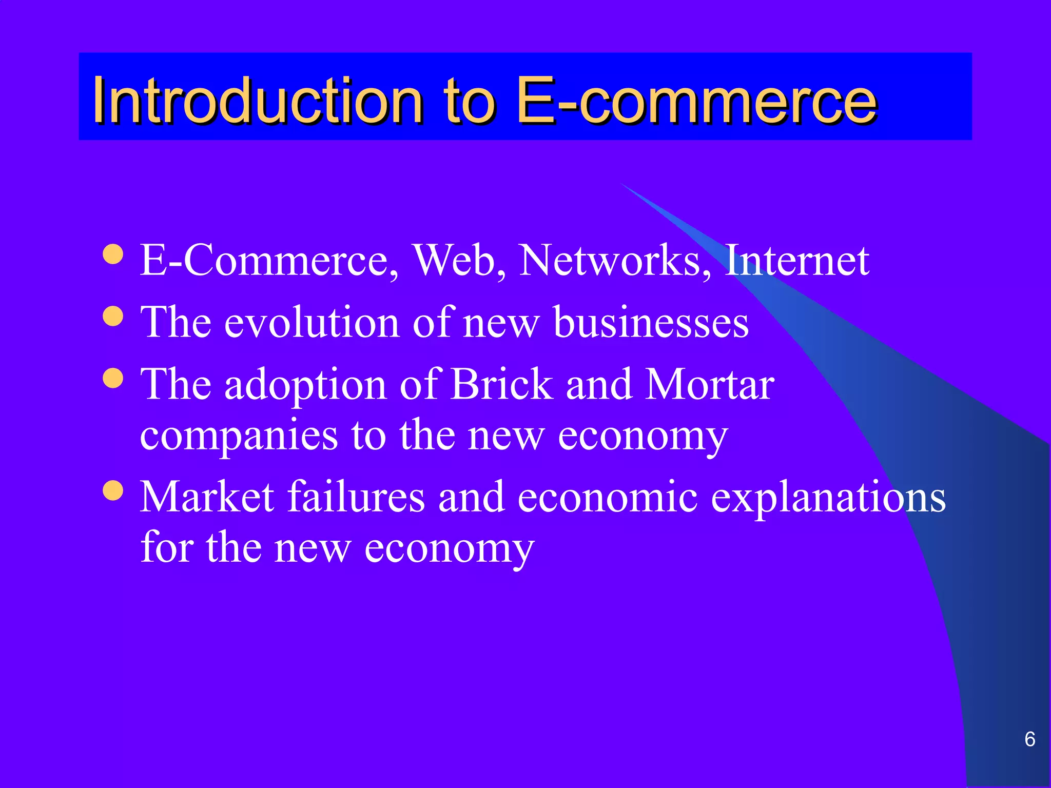 Introduction to E-commerce

 E-Commerce,   Web, Networks, Internet
 The evolution of new businesses
 The adoption of Brick and Mortar
  companies to the new economy
 Market failures and economic explanations
  for the new economy


                                              6
 