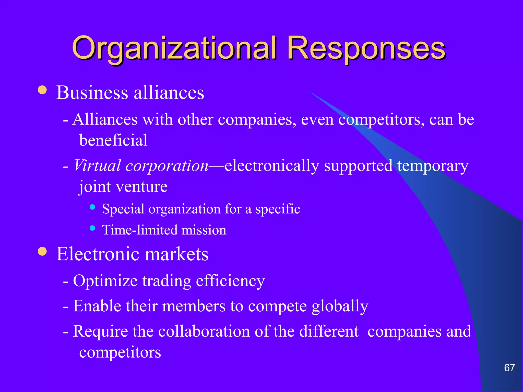 Organizational Responses
 Business   alliances
   - Alliances with other companies, even competitors, can be
      beneficial
   - Virtual corporation—electronically supported temporary
      joint venture
       Special organization for a specific
       Time-limited mission

 Electronic   markets
   - Optimize trading efficiency
   - Enable their members to compete globally
   - Require the collaboration of the different companies and
      competitors
                                                                67
 