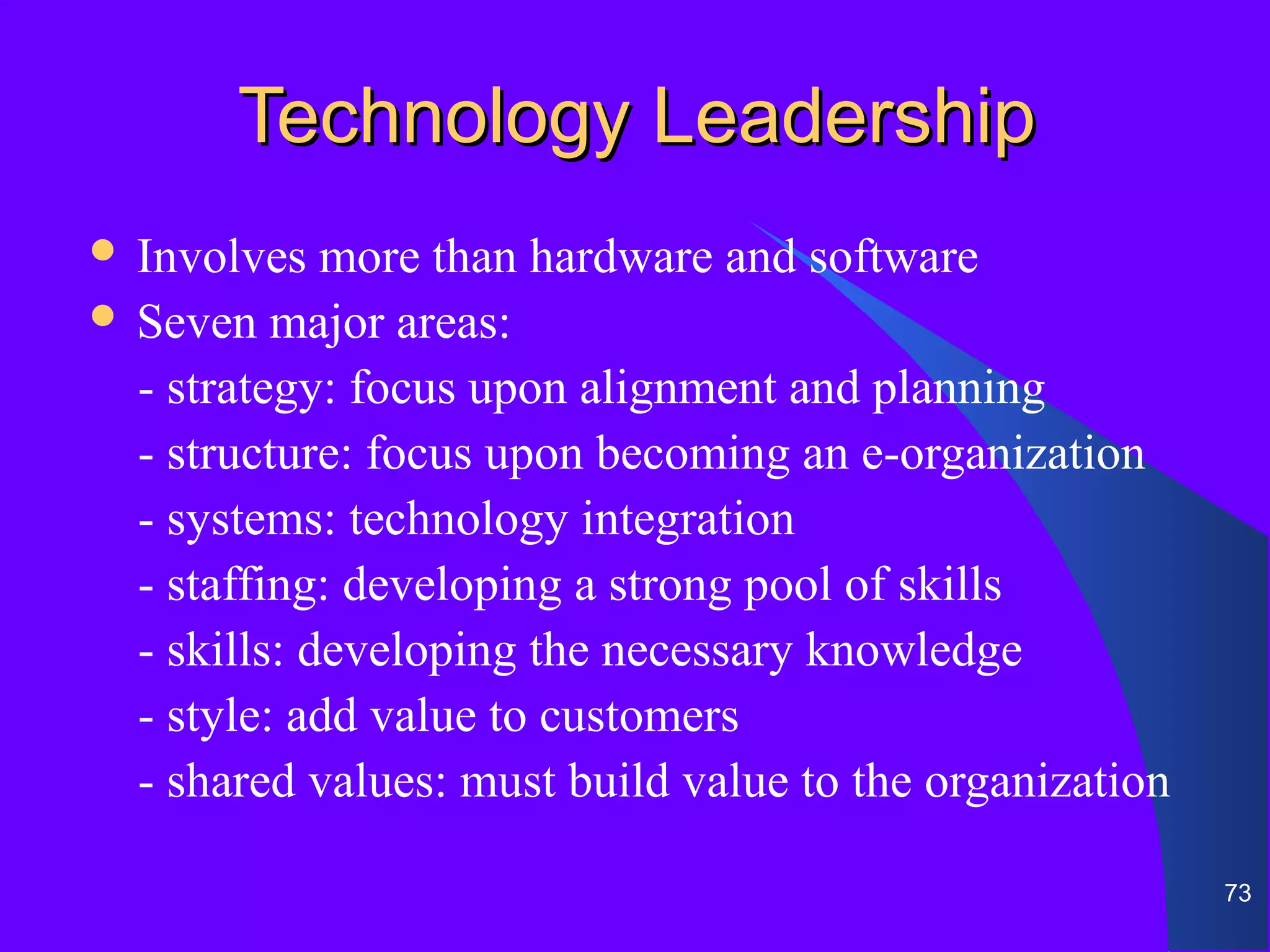 Technology Leadership
 Involves   more than hardware and software
 Seven major areas:

  - strategy: focus upon alignment and planning
  - structure: focus upon becoming an e-organization
  - systems: technology integration
  - staffing: developing a strong pool of skills
  - skills: developing the necessary knowledge
  - style: add value to customers
  - shared values: must build value to the organization

                                                          73
 