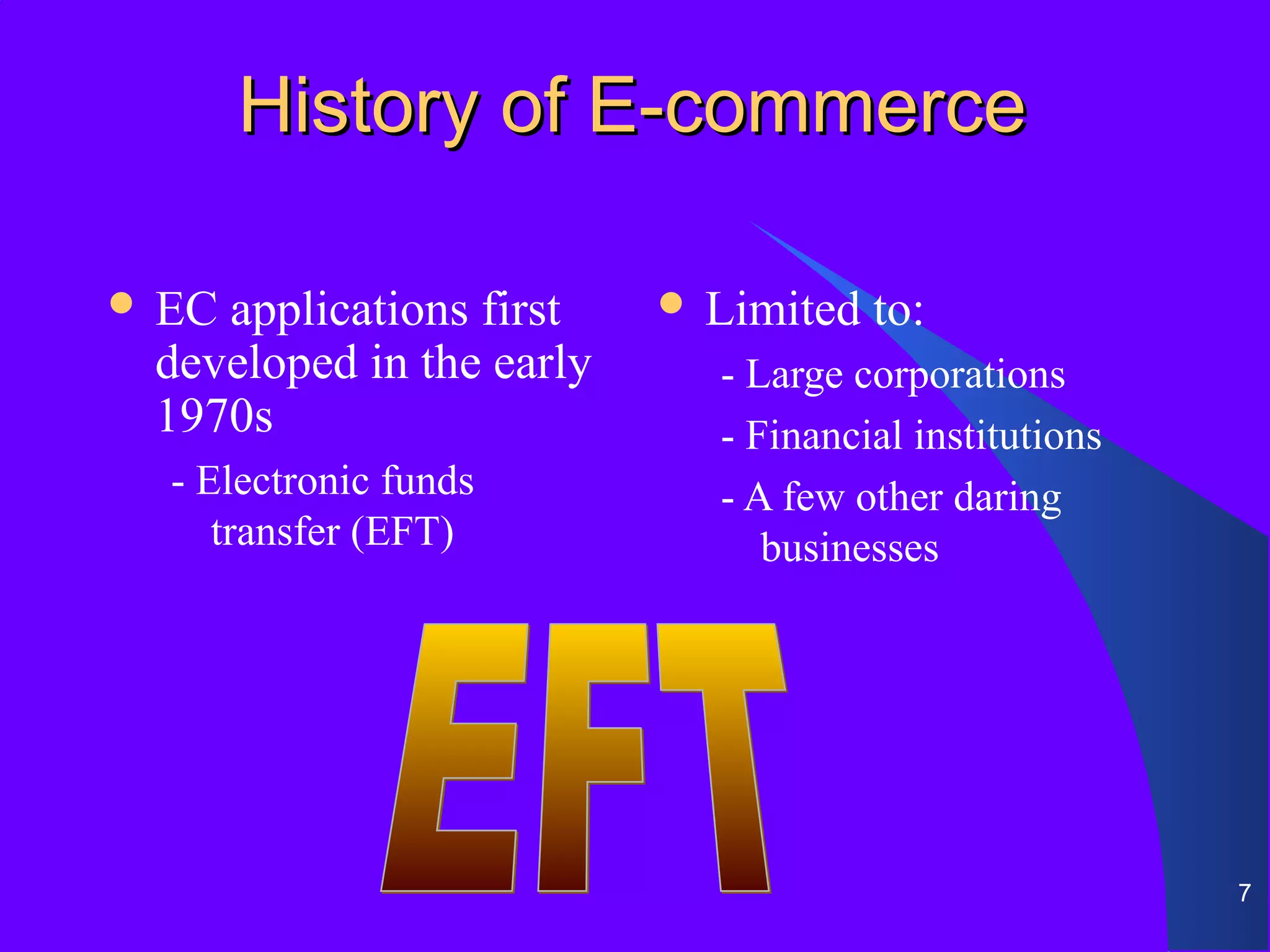 History of E-commerce

 ECapplications first     Limited   to:
 developed in the early     - Large corporations
 1970s                      - Financial institutions
  - Electronic funds        - A few other daring
     transfer (EFT)            businesses




                                                       7
 