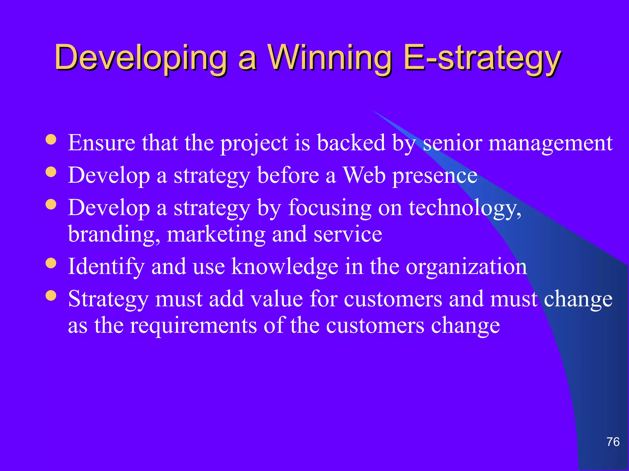 Developing a Winning E-strategy

 Ensure  that the project is backed by senior management
 Develop a strategy before a Web presence
 Develop a strategy by focusing on technology,
  branding, marketing and service
 Identify and use knowledge in the organization
 Strategy must add value for customers and must change
  as the requirements of the customers change



                                                        76
 