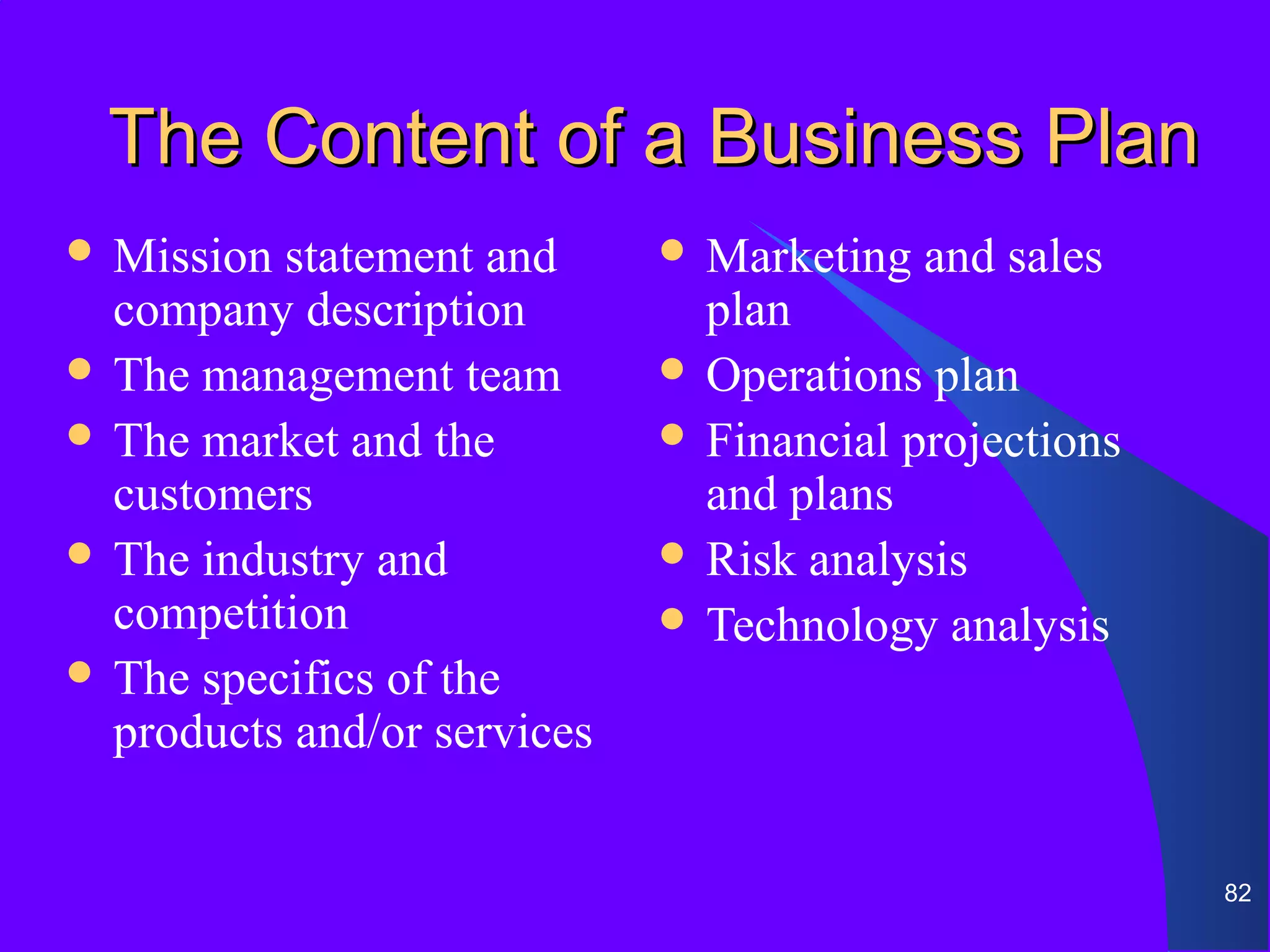 The Content of a Business Plan
 Mission statement and       Marketing   and sales
  company description          plan
 The management team         Operations plan
 The market and the          Financial projections
  customers                    and plans
 The industry and            Risk analysis
  competition                 Technology analysis
 The specifics of the
  products and/or services


                                                       82
 