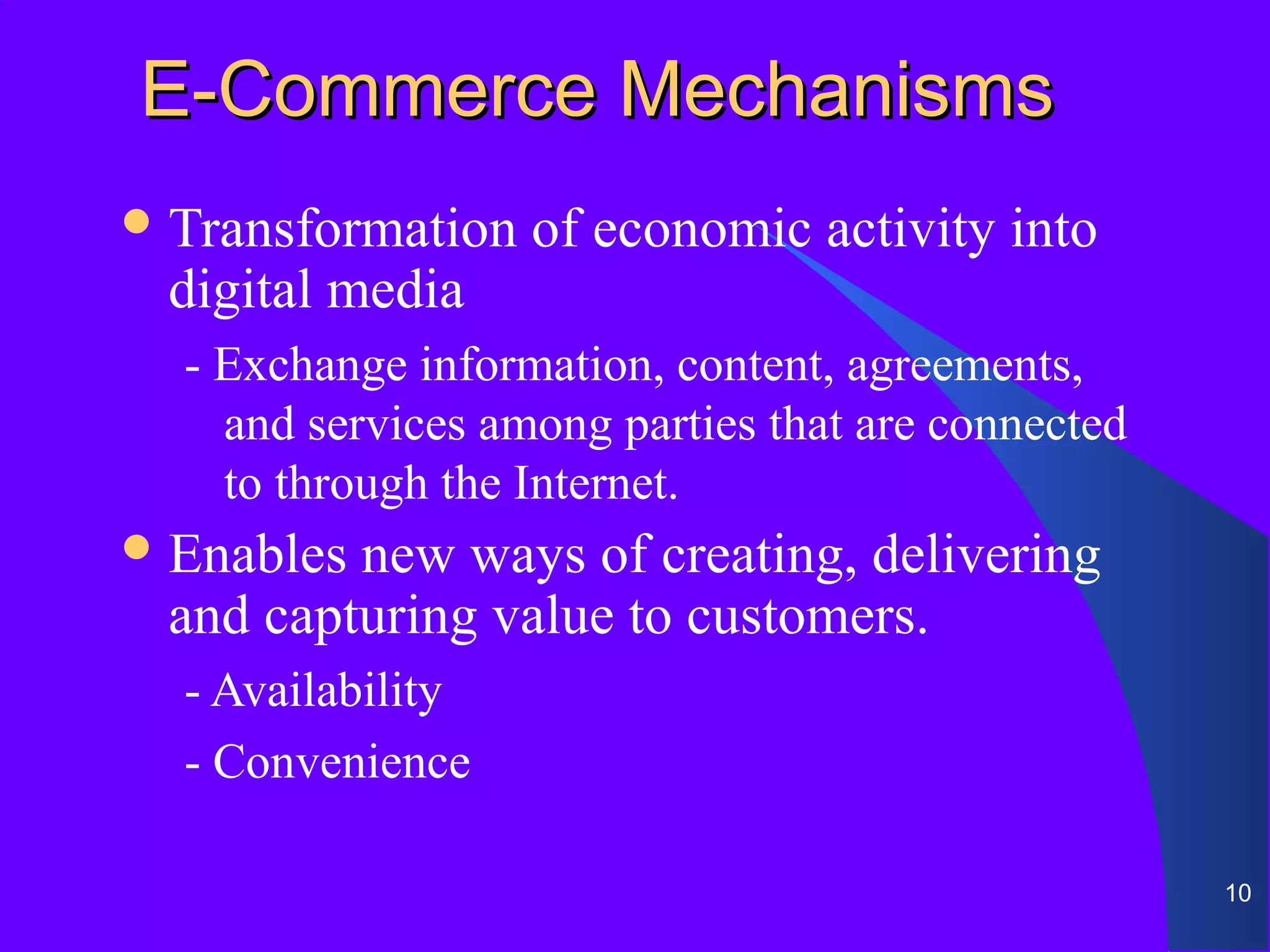 E-Commerce Mechanisms
 Transformation   of economic activity into
 digital media
  - Exchange information, content, agreements,
    and services among parties that are connected
    to through the Internet.
 Enablesnew ways of creating, delivering
 and capturing value to customers.
  - Availability
  - Convenience

                                                    10
 