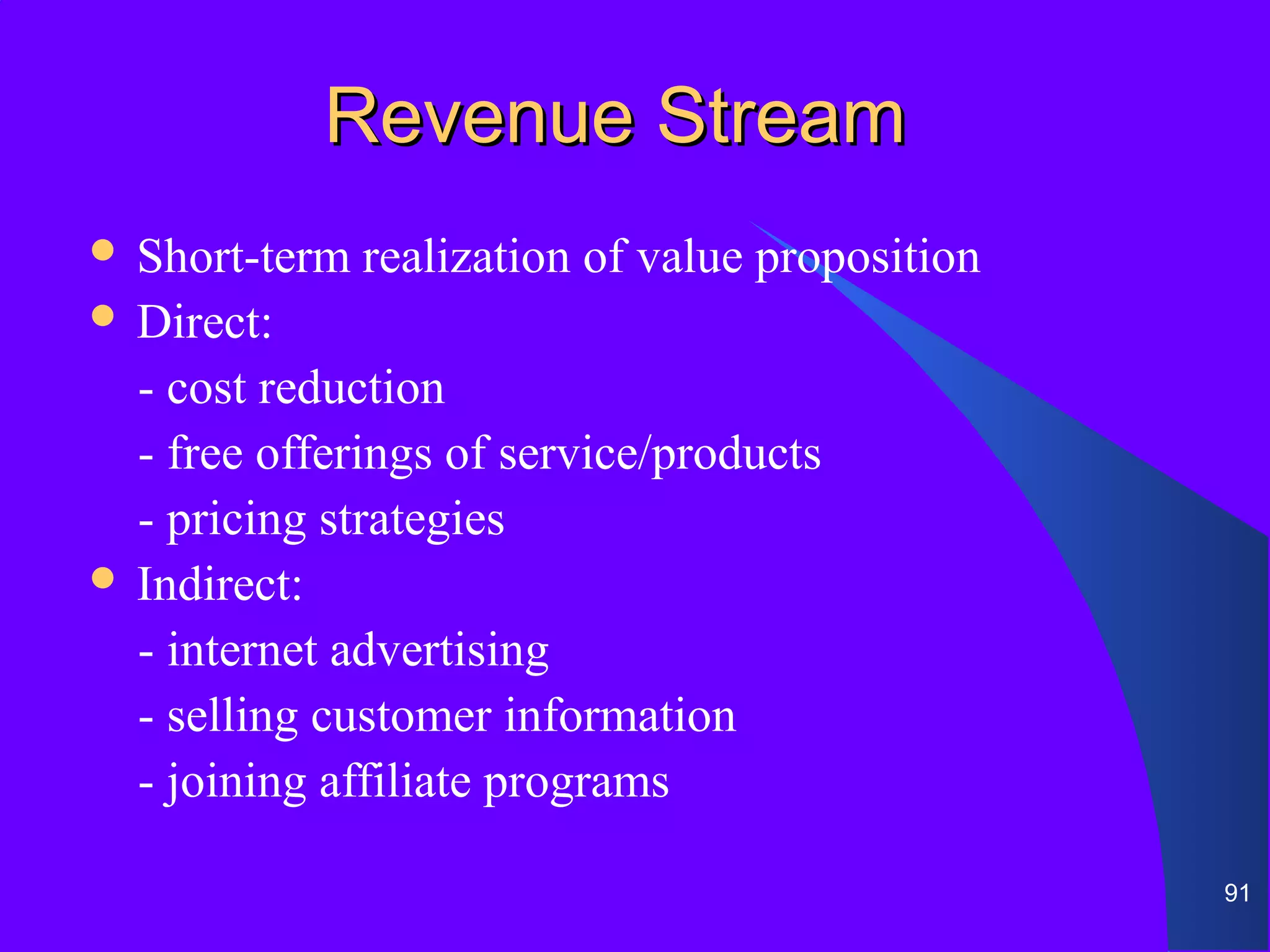 Revenue Stream
 Short-term   realization of value proposition
 Direct:

  - cost reduction
  - free offerings of service/products
  - pricing strategies
 Indirect:

  - internet advertising
  - selling customer information
  - joining affiliate programs

                                                  91
 