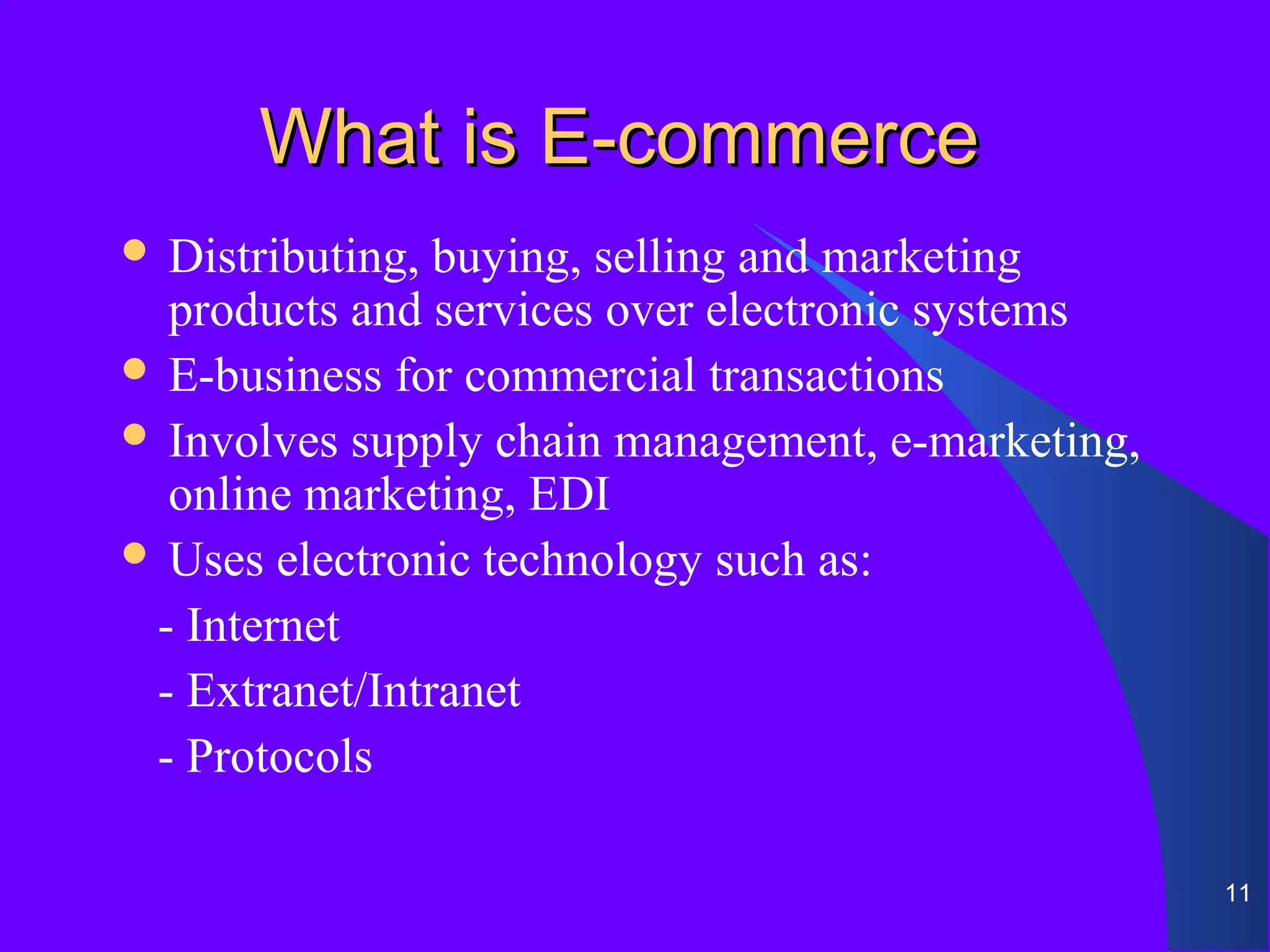 What is E-commerce
 Distributing, buying, selling and marketing
  products and services over electronic systems
 E-business for commercial transactions
 Involves supply chain management, e-marketing,
  online marketing, EDI
 Uses electronic technology such as:

 - Internet
 - Extranet/Intranet
 - Protocols

                                                   11
 