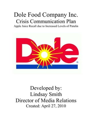 Dole Food Company Inc. Crisis Communication Plan<br />-95250699135Apple Juice Recall due to Increased Levels of Patulin<br />Developed by:<br />Lindsay Smith<br />Director of Media Relations<br />Created: April 27, 2010<br />Table of Contents<br />Introduction………………………………………………….……....p.3<br />Acknowledgments………………………………………….…..........p.4<br />Rehearsal Dates............................................................................…...p.5<br />Purpose and Objectives...………………………………….………...p.6<br />List of Possible Crises   …………………………………….……….p.7<br />List of Key Publics……………………………………….…………p. 8<br />Procedures for Notifying Publics………………………………....…p.9<br />Crisis Communication Team ……………………………….. ...p.10-11<br />Media Spokesperson……………………………………….……...p. 12<br />Emergency Personnel and Local Official……………………….…p.13<br />Key Media……………………………….………………….……...p.14<br />Spokespeople for Related Organizations…......................................p.15<br />Crisis Communication Center and Alternate Location s………..…p.16<br />Equipment and Supplies…………………………………………...p.17<br />Pregathered Information……..………………………………….....p.18<br />Wed Sites and Related Links……………………………………....p.18<br />Key messages………………………………………………...........p. 19<br />Possible Trick Questions and Responses………………………......p.20<br />Example Press Briefing…………………………………..……p. 21-22<br />List of Prodromes……………………………….……………..…...p.23<br />Evaluation Form………………………………………………..….p. 24<br />Dear Employees and Executive Team,<br />At this time, I would like to express to you the importance of reading and becoming familiar with this contingency plan.  As many of you know, Dole Food Company Inc. is responsible for over 50,000 employees working in over 25 countries.  Dole Food’s has a deep history of improving our products, expanding our expertise and leading the industry in nutrition education and research.  Dole has earned this reputation over the last 154 years thanks to its unwavering commitment to fulfill its customers' needs and consumers' expectations in the critical areas of quality assurance, food safety, traceability, environmental responsibility and social accountability.  With this promise to our customers, we must strive to always be ahead of the curve in order to maintain the level of reliability that is expected from us.  In response to this, our Public Relations team has worked diligently to try and develop a plan in order for us to be prepared incase increased levels of the bacteria patulin were to be found in Dole’s 100% Apple Juice that would then result in the immediate recall of all bottles in the entire state of Virginia.  Please read and study this plan thoroughly in order to be prepared as possible in case this unfortunate event were to occur. Failure to read this plan will result in unnecessary confusions, thus, not allowing us to maintain the ability to truly call Dole Food Company Inc. the most reliable brand of apple juice. By considering this possible crisis, we are able to improve our company and remain proactive in insuring that Dole continues to maintain its excellent reputation as a dependable company. <br />Thank you for your time and devotion to Dole Food Company Inc.<br />Sincerely,<br />David A. DeLorenzo<br />President of Dole Food Company Inc.<br />To Employees of Dole Food Company Inc.,<br />Thank you all for your help in obtaining the necessary information in order to formulate this crisis communication plan. I can not express enough how imperative it is for each of you to read over and study this plan. Therefore, please sign this acknowledgement sheet below after you have read over this plan thoroughly. Turn this sheet into your administrator as proof of completion and then each location will be tested for response outlined in this crisis plan regarding increased levels of patulin in Dole’s 100% apple juice that would then result in the immediate recall of all bottles within the state of Virginia. You are responsible for returning the form to your administrator by May 10, 2010 in order to be properly prepared for when the simulations are to take place. We will then rehearse this crisis plan along with others every six months on the first Wednesday of the proper month. An e-mail will be sent a week prior to these rehearsals in order to ensure that everyone is aware that they are only tests but must be taken seriously none the less. <br />Sincerely, <br />David A. DeLorenzo<br />Preside of Dole Food Company Inc.<br />I have thoroughly read the following contingency plan and believe that if required I am able to handle the outlined crisis a best as possible. <br />_________________________________                               ________________<br />Name (print)                                                                             Date<br />_________________________________                                _________________<br />Signature                                                                                   Date<br />REHERSAL DATES<br />This crisis communication plan for increased levels of the bacteria patulin in Dole’s 100% apple juice will be practiced every six months.  The dates for the next five years are recorded below. <br />2010:<br />Wednesday, May 5<br />Wednesday, November 3<br />2011:<br />Wednesday, May 4<br />Wednesday, November 2<br />2012:<br />Wednesday, May 2<br />Wednesday, November 7<br />2013:<br />Wednesday, May 1<br />Wednesday, November 6<br />2014:<br />Wednesday, May 7<br />Wednesday, November 5<br />PURPOSE AND OBJECTIVES<br />Purpose:<br />Identify possible threats and crises <br />Minimize risks posed by those threats and crises <br />Provide employees with a set of guidelines so as to minimize uncertainty and confusion in a time of crisis<br />In the event of a crisis, this will speed the response time and improve overall effectiveness. <br />Objectives:<br />To be seen by the public as a company that cares about its customers and employees<br />To communicate accurately and effectively during crisis<br />To ensure we are doing everything possible to ensure the safety of our customers and employees<br />To make certain we understand the causes of crisis and take measures to prevent them in the future<br />To ensure our customers are satisfied with our serves<br />LIST OF POSSIBLE CRISES <br />Below is a list of all the possible crises that could occur within Dole Food Company Inc.<br />Flood<br />Hurricane<br />Earthquake<br />Fraud<br />Embezzlement<br />Tornado<br />Suicide<br />Shooting<br />Employment (underage, illegal immigrants, etc.)<br />E-coli in bagged lettuce<br />Squatters on banana plantations<br />Employees stealing products<br />Bomb threat<br />Patulin in bottled apple juice<br />Dole’s labeling being misleading<br />The list above are all crisis that could possibly occur within Dole Food Company Inc., however during this plan we have chosen to focus on only one of the abovementioned crises for this particular plan :<br />,[object Object],LIST OF KEY PUBLICS<br />Dole Food Customers<br />Dole Food Employees<br />Executive Team<br />Board of Directors<br />Corporate Officers<br />Media<br />Shareholders<br />Competitors<br />Chiquita Brands International, Inc.<br />Del Monte Foods Company<br />Fresh Del Monte Produce Inc.<br />Government Officials<br />Public Officials<br />Surrounding Communities<br />Financial Partners<br />Community Leaders<br />Legal Representatives<br />Union Officials<br />PROCEDURES FOR NOTIFYING KEY PUBLICS<br />It is very important to notify all the key publics as soon as a crisis is learned about. In order to be a successful leader in a time of crisis a leader must remember to communicate early and often. This means that these publics must be notified immediately that increased levels of patulin have been found in Dole’s 100% apple juice and must be given updates as frequently as possible with any further information regarding the subsequent recall and any other discoveries made. <br />Internal Publics <br />Employees<br />Executive Team<br />Board of Directors <br />Corporate Officers<br />Shareholders<br />These internal publics should always be notified first before the other publics. However, depending on the seriousness of the crisis, sometimes only critical personnel are notified first and then following the critical personnel all other employees will be notified shortly after. It is vital that these internal publics be notified prior to external publics because these publics are the ones who keep this company running smoothly and have much of their time and effort invested in the company’s future. A press release should be sent out to the internal personnel outlining the who, what, when, where and why (if known) of the incident. The board of directors will receive a phone call, via satellite phone, as well as a e-mail because it is imperative that they hear of this issue as soon as possible because they are the ones with the decision making power in a situation such as this. <br />External Publics<br />Customers<br />Media<br />Competitors<br />Government Officials<br />Public Officials<br />Surrounding Communities<br />Legal Representatives <br />Union Officials <br />Community Leaders<br />Financial Partners<br />Since the amount of External Publics is much larger than internal, the external publics will need to be reached by different means of notification. These external publics will be notified through the media, press briefings, press releases, town meetings and forums.  Dole Food’s will also put additional information regarding the crisis on our web site www.dole.com and will be updated as soon as any further information is gathered. <br />CRISIS COMMUNICATION TEAM<br />This is a following list of the Crisis Team that must be contacted immediately in a chance of a crisis. The team consists of Dole’s Corporate Officers, Board of Directors and Public Relations team. David A. DeLorenzo is to be the first contacted via satellite phone. He is the president of Dole Food Company Inc. and is in charge of calling the next on the list of Corporate Officers, these lists will go on in the order listed below. He is also responsible for then calling Elaine Chao who will call Andrew Conrad and continue in this phone tree manner. Finally, David A. DeLorenzo is also responsible for calling Bill Stuart to start the phone tree through the Public Relations Team. <br />Work PhoneCell PhoneHome PhoneE-mailCorporate OfficersDavid A. DeLorenzoPresident-Dole Food 410-555-2324410-555-5541703-555-5591ddelorenzo@dole.comDavid H. Murdock Chairman and CEO410-555-5551410-555-5542703-555-5592dmurdock@dole.comJoseph S. Tesoriero  Chief Financial Officer and Executive Vice President 410-555-5552410-555-5543703-555-5593jtesoriero@dole.comJean-Christophe JuilliardExecutive Vice President of General Counsel410-555-5553410-555-5544703-555-5594jcjuilliard@dole.comJohn T. Schouten Executive Vice President of  Strategy, Development and Planning410-555-5554410-555-5545703-555-5595jschouten@dole.com C. Michael CarterCorporate Secretary of the General Counsel 410-555-5555410-555-5546703-555-5596ccarter@dole.comYoon H. HughChief Accounting Officer and Corporate Controller410-555-5556410-555-5547703-555-5597yhugh@dole.comDanko StambukSenior Vice President of Manufacturing 410-555-5557410-555-5548703-555-5598dstambuk@dole.comRoberta WiemanExecutive Vice President of Marketing and Public Relations410-555-5558410-555-5549703-555-5599rwieman@dole.comBill MeehanSenior Vice President of Real Estate410-555-5559410-555-5550703-555-5560bmeehan@dole.comJennifer Volgue Senior Vice President of Finance 410-555-5560410-555-6767703-555-4545jvolgue@dole.comBoard of DirectorsElaine Chao410-555-5518410-555-5568703-555-5609echao@gmail.com Andrew Conrad410-555-5519410-555-5569703-555-5610aconrad@gmail.comDennis Weinberg410-555-5520410-555-5570703-555-5611dweinber@gmail.comDavid Murdock Jr.410-555-5521410-555-5571703-555-5612djmurdock@gmail.comSherry Lansing410-555-5522410-555-5572703-555-5613slansing@gmail.comDonald T. Nicolaisen410-555-5523410-555-5573703-555-5614dnicolaisen@gmail.comThomas H. O'Brien410-555-5524410-555-5574703-555-5615tobrien@gmail.comClarence Otis, Jr.410-555-5525410-555-5575703-555-5616cotis@gmail.comHugh B. Price410-555-5526410-555-5576703-555-5617hprice@gmail.comPublic RelationsBill StuartExecutive Director 410-555-5531410-555-5581703-555-5622bstuart@dole.comDr. Ramesh RaoAssistant Director 410-555-5532410-555-5582703-555-5623rrao@dole.com Dr. Pamela Tracy410-555-5533410-555-5583703-555-5624ptracy@dole.comDr. Naomi Johnson 410-555-5534410-555-5584703-555-5625njohnson@dole.com<br />MEDIA SPOKESPERSON<br />In the case that high levels of the toxic bacteria patulin are found in Dole’s 100% apple juice resulting in the immediate recall of all bottles in the state of Virginia, it is important the spokesperson be knowledgeable about all components that may affect this crisis.  Because patulin has been found to be life threatening in laboratory mice and scientists believe it will have the same effects in humans, David H. Murdock, Chairman and CEO will be the head spokesperson for the recall of Dole’s 100% apple juice due to increased patulin levels.  He will be assisted by Roberta Wieman, Executive Vice President of Marketing and Public Relations, as well as John T. Schouten, Executive Vice President of Strategy, Development, and Planning.  In a case were expert opinion is needed these officials should call on professionals rather than attempting to answer questions with risk of losing credibility.  Bill Stuart, Executive Director of Public Relations will be with these spokespeople at all times to ensure effective communication.  Spokespeople should utilize concise language, pleasant demeanor and an appearance that is rational, concerned and empathetic.  <br />EMERGENCEY PERSONNEL AND LOCAL OFFICIALS<br />Below is a list of Emergency personnel and political officials to be contacted in the event of a recall of Dole’s 100% apple juice due to increase levels of the bacteria patulin in bottles distributed across Virginia. They are trained to handle real life crises:<br />Colonel W. Steven Flaherty<br />Virginia State Police Department <br />Cell: 703-888-9910<br />Work: 703-999-1021<br />Home: 703-444-5555<br />E-mail: sflherty@VSPD.com<br />Connor Griffin Foote<br />City of Richmond Fire Department<br />Cell: 557-555-6789<br />Work: 404-555-6233<br />Home: 557-555-3264<br />E-mail: ConnorG@CRFD.com<br />Deputy Jon Matthew Washko <br />District of Columbia Police Department<br />Cell: 571-555-2543<br />Work: 202-555-4987<br />Home: 202-555-6342<br />E-mail: JMWashko@DCPD.com<br />Joel Sebastian Temme<br />District of Columbia Volunteer Fire Department<br />Cell: 571-555-0089<br />Work: 202-555-5542<br />Home: 202-555-6743<br />E-mail: JST@DCFD.com<br />Tina Fey<br />Mayor of District of Columbia<br />Cell: 703-555-8922<br />Work: 202-555-6511<br />Home: 202-555-8832<br />E-mail: TFey@DistrictColumbia.gov<br />KEY MEDIA<br />Below is a list of key media contacts that are to be invited to press briefings or made aware of press releases.  Listed are general media who can reach key publics. <br />Claire B. GwaltneyMary E. Glass<br />Fox News Program ManagerThe Richmond Times Dispatch <br />Cell: 555-234-2343Cell: 545-6789-9999<br />Work: 555-565-2347Work: 787-999-0909<br />Home: 555-222-3454Home: 804-666-0000<br />E-mail: c.gwaltney@fox.comE-mail: m.glass@RTD.com<br />Tammy S. Pinkston<br />CBS News Program Manager<br />Cell: 555-343-4542<br />Work: 555-456-9382<br />Home: 555-999-8765<br />E-mail: t.pink@cbs.com<br />Al P. Herman<br />ABC News Program Manager<br />Cell: 555-386-4569<br />Work: 555-398-5963<br />Home: 765- 444-9999<br />E-mail: al.p.he@abc.com<br />Octavia A. Rush<br />USA Today News Section<br />Cell: 555-392-5932<br />Work: 555-391-4839<br />Home: 555-391-4839<br />E-mail: o.rush@usa.com<br />Eugenia T. Fitzgerald<br />The Washington Post Business Section<br />Cell: 555-482-5839<br />Work: 555-382-9592<br />Home: 676- 786-8888<br />E-mail: e.fitzgerald@wash.com<br />SPOKESPEOPLE FOR RELATED ORGANIZATIONS<br />Below is a list of spokespeople for related organizations.  These people can be contacted if necessary in the case of an emergency.<br />Harold Thomas<br />Chiquita Brands<br />Cell: 222-810-4343<br />Work: 222-810-8737<br />Home: 222-810-9345<br />E-mail: H.Thomas@chiquita.com<br />Carrie Kessler<br />Del Monte Foods<br />Cell: 777-456-7398<br />Work: 568-836-5938<br />Home: 834-859-2847<br />E-mail: C.Kessler@dmonte.com<br />Randy Harris<br />Fresh Del Monte Produce<br />Cell: 367-743-6738<br />Work: 834-437-3232<br />Home: 756-784-9873<br />E-mail: R.Harris@dmontepro.com<br />David McCann<br />Fyffes<br />Cell: 501-837- 8473<br />Work: 501-905-7962<br />Home: 847-837-1490<br />E-mail: D.McCann@fyffes.com<br />Crisis Communication Center<br />If a recall of Dole’s 100% apple juice distributed within Virginia was needed due to increased levels of the toxic bacteria patulin, all of the critical and non-critical crisis team members are to convene at the Westlake Village, California headquarters.  All employee and verified crisis responders have a key to this building and have permission to use the facilities as necessary.  <br />Alternate Locations<br />If for some reason the Westlake Village, California headquarters are unavailable, here is a list of alternate locations where the crisis team and necessary employees should reconvene to set up the next steps to be taken in order to address the recall of Dole’s entire 100% apple across the state of Virginia.   In the event that Dole’s headquarters is unavailable, the crisis team will move to the conference center at the Hyatt in Westlake Village, California.  We have permission from the hotel to use this building as our headquarters for as long as necessary pending available space.  In the event that the Hyatt is in use in the time of crisis, the headquarters will be move to the Four Seasons also in Westlake Village, California.  Contact information for the both hotel managers is listed below.  These are the only places the headquarters should be stationed, as we have been granted special permission to use them and they both provide excellent settings for media interviews. <br />Hyatt Westlake Plaza <br />808 S. Westlake Blvd.<br />Westlake Village, California 91361<br />Bobby Yoder <br />Cell: 543-847-9752<br />Work: 324-453-3245<br />Home: 239-346-2347<br />E-mail: byoder@hyatt.com<br />Four Seasons Hotel<br />2 Dole Drive<br />Westlake Village, California 91362 <br />Stacy Righter <br />Cell: 323-434-3424<br />Work: 134-435-4868<br />Home: 843-432-4857<br />E-mail: srighter@fourseason.com<br />EQUIPMENT AND SUPPLIES<br />In most cases the crisis communication team will be located at Dole’s headquarters in Westlake Village, California.  Therefore, all equipment and necessary supplies are stored in conference rooms and closets.  If a situation should arise and the crisis communication team cannot convene at Dole’s headquarters and the team is move to either the Hyatt or the Four Seasons, each location has been provided with a list of pre-gathered materials needed.  This list is provided below.  Also, a list of materials that should be gathered by the crisis team and taken to the new site is listed below.<br />Pre-gathered materials at the site:<br />,[object Object],Chairs<br />Surge protectors<br />Extension cords<br />Wireless routers<br />Walkie talkies<br />Food and water<br />Printers<br />Copy machine<br />Fax machine<br />Cameras and film<br />Podium<br />Stage<br />Microphone and amp<br />Television and radio<br />Telephone book<br />Telephones<br />Bulletin board<br />Chalk/ dry erase board<br />Clip boards<br />First-aid kit<br />Things brought by Crisis Team:<br />Personal laptop with broadband connection<br />Copy of crisis plan<br />Change of Clothes<br />Employee Identification Cards<br />Critical Documents- keep these accessible and all together so they can be retrieved quickly in the event of an emergency<br />Company letterhead, pens, pencils<br />PRE-GATHERED INFORMATION<br />The following information will be pre-gathered and stored at the Hyatt and Four Seasons Hotel in case of an emergency.  Crisis responders should refer to this information as needed. <br />Previous 5 years Annual report<br />All Food and Drug Administration regulations regarding acceptable levels of patulin in apple juice<br />File of all previous press briefings and press releases<br />Reactions to recalls<br />Dates of equipment inspections<br />Diagrams on the equipment makeup<br />List of regulations Dole requires workers to follow in order to prevent increased levels of patulin in apple juice<br />Press kits full of information regarding the crisis<br />Figures regarding how many could’ve been affected<br />Background information on similar companies and reports regarding recalls they have encountered<br />Layout or Blueprints of all possible Crisis Centers mapped out with designated areas for certain departments<br />Company fact sheet<br />WEBPAGE<br />Dole Food Company’s Webmaster, Harrison Wright, will be constantly updating the website with information about the crisis.  The link to the website, as well as Wright’s contact information is listed below. <br />www.dole.com/crisiscommunication<br />Harrison Wright<br />Cell: 555-666-7890<br />Work: 676-444-9090<br />Home: 333-888-9999<br />E-mail: h.wright@dole.com<br />WEBSITES AND RELATED LINKS<br />Food and Drug Administration<br />www.fda.gov<br />Center for Disease Control and Prevention<br />www.cdc.gov<br />KEY MESSAGES<br />Key messages must be short, concise, and specific and explain Dole’s stance on the crisis at hand. They are to be repeated multiple times to the specific key publics and should contain the most important information. Key messages usually contain William Benoit’s Typology of Crisis Response Strategies or Ware and Likugel’s Rehetorical Strategies of Apologia. <br />,[object Object],Compensation- Reduce offensiveness by reimbursing victims. An example of a key message using compensation is: “Those customers who have been affected by the increased patulin levels are advised to seek medical attention.  Dole Food Company, Inc. will pay for the required blood test in order to prove increased patulin levels.”  It is important to use compensation as a strategy in conveying the key messages because it shows that Dole is willing to reimburse victims of this crisis and shows that the company understands their customer’s feelings and inconveniences.<br />,[object Object]